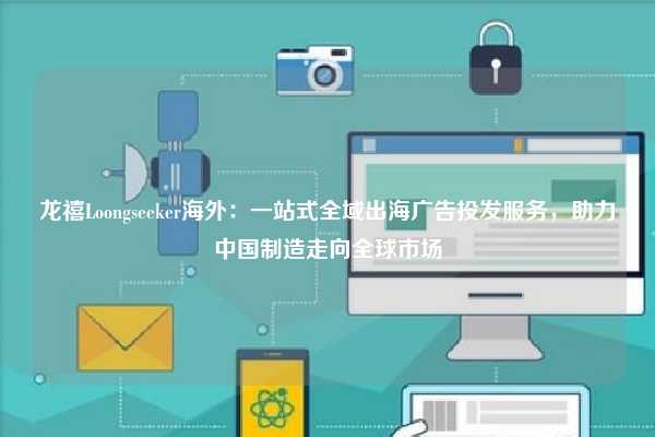 龙禧Loongseeker海外：一站式全域出海广告投发服务，助力中国制造走向全球市场