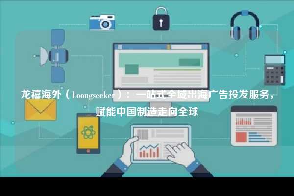 龙禧海外（Loongseeker）：一站式全域出海广告投发服务，赋能中国制造走向全球