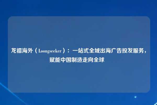 龙禧海外（Loongseeker）：一站式全域出海广告投发服务，赋能中国制造走向全球  