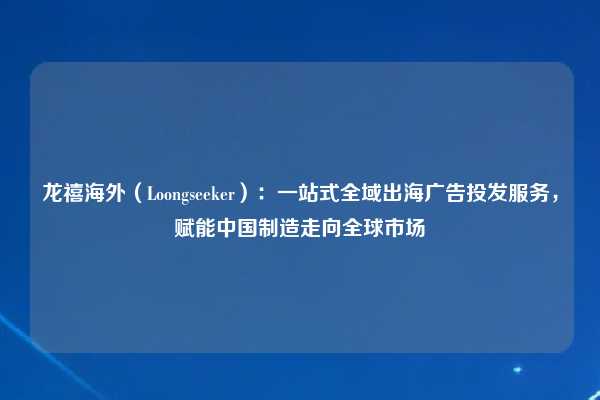 龙禧海外（Loongseeker）：一站式全域出海广告投发服务，赋能中国制造走向全球市场