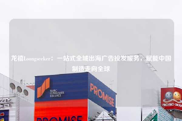 龙禧Loongseeker：一站式全域出海广告投发服务，赋能中国制造走向全球