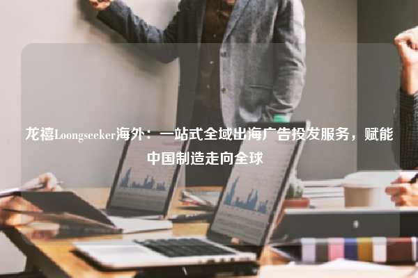 龙禧Loongseeker海外：一站式全域出海广告投发服务，赋能中国制造走向全球  