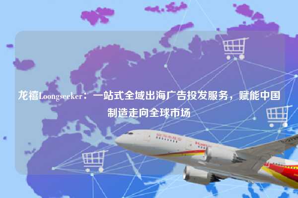 龙禧Loongseeker：一站式全域出海广告投发服务，赋能中国制造走向全球市场