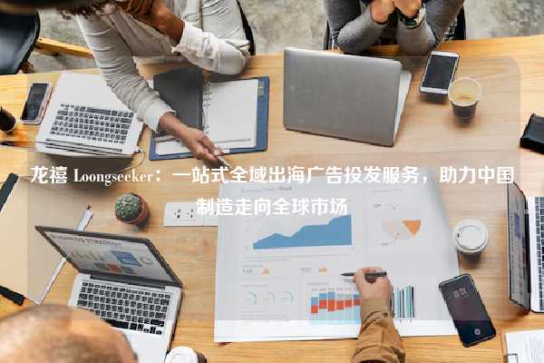 龙禧 Loongseeker：一站式全域出海广告投发服务，助力中国制造走向全球市场