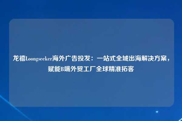龙禧Loongseeker海外广告投发：一站式全域出海解决方案，赋能B端外贸工厂全球精准拓客