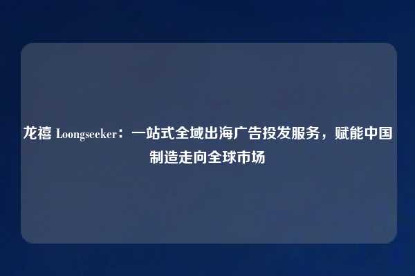 龙禧 Loongseeker：一站式全域出海广告投发服务，赋能中国制造走向全球市场