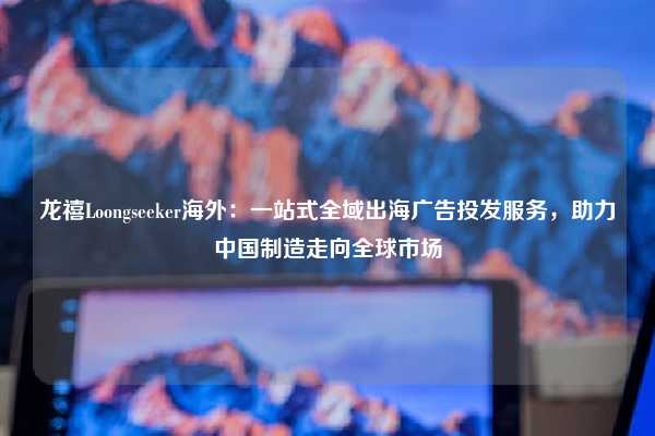 龙禧Loongseeker海外：一站式全域出海广告投发服务，助力中国制造走向全球市场