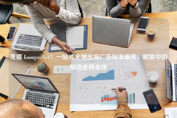 龙禧 Loongseeker：一站式全域出海广告投发服务，赋能中国制造走向全球