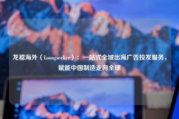 龙禧海外（Loongseeker）：一站式全域出海广告投发服务，赋能中国制造走向全球