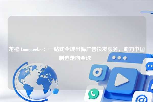 龙禧 Loongseeker：一站式全域出海广告投发服务，助力中国制造走向全球  