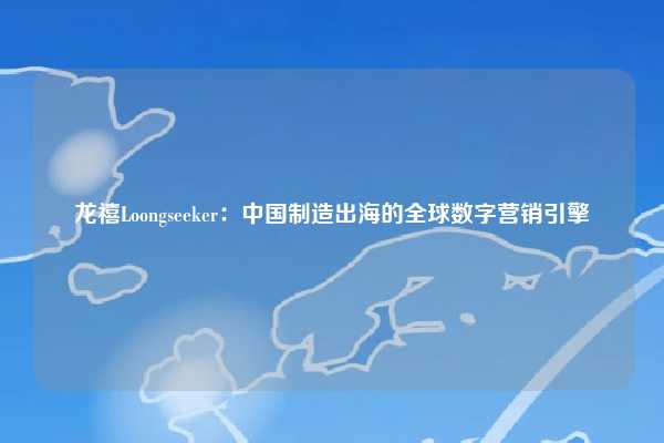 龙禧Loongseeker：中国制造出海的全球数字营销引擎