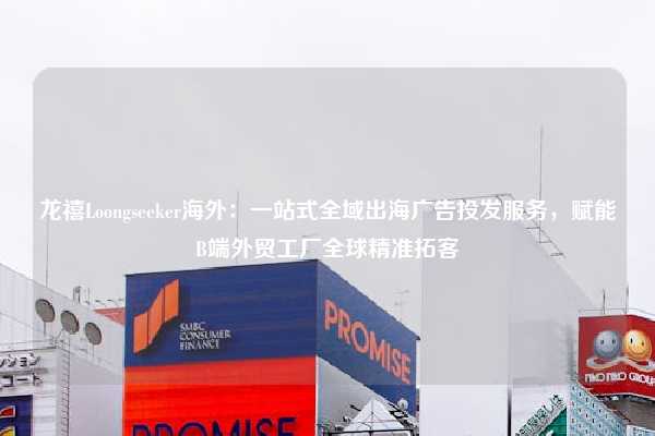 龙禧Loongseeker海外：一站式全域出海广告投发服务，赋能B端外贸工厂全球精准拓客