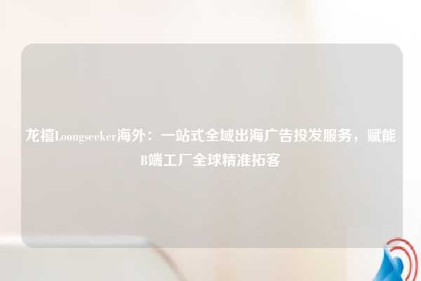 龙禧Loongseeker海外：一站式全域出海广告投发服务，赋能B端工厂全球精准拓客