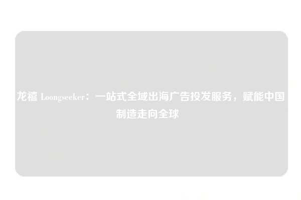 龙禧 Loongseeker：一站式全域出海广告投发服务，赋能中国制造走向全球  