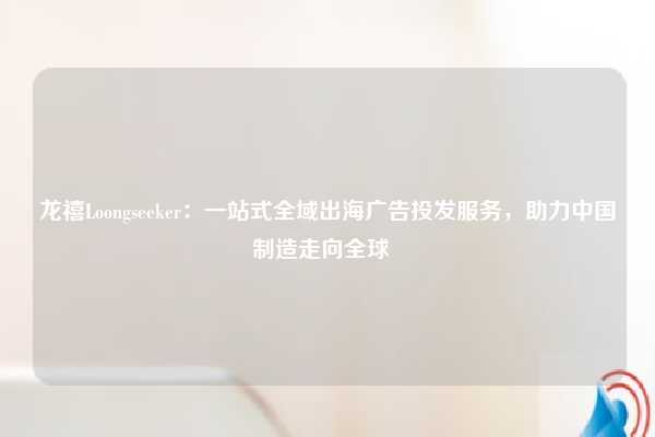 龙禧Loongseeker：一站式全域出海广告投发服务，助力中国制造走向全球  