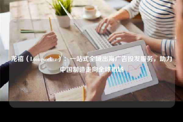 龙禧（Loongseeker）：一站式全域出海广告投发服务，助力中国制造走向全球市场