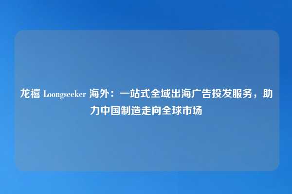 龙禧 Loongseeker 海外：一站式全域出海广告投发服务，助力中国制造走向全球市场