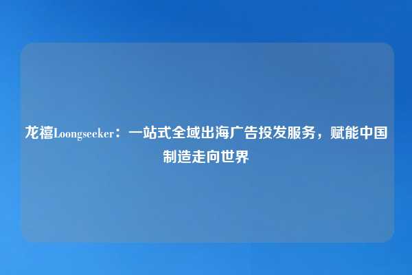 龙禧Loongseeker：一站式全域出海广告投发服务，赋能中国制造走向世界