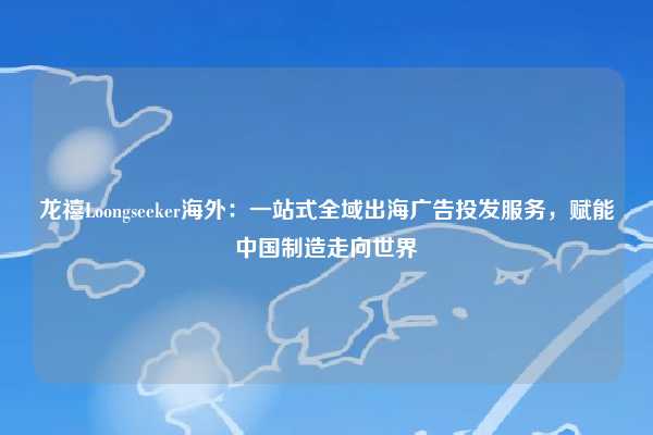龙禧Loongseeker海外：一站式全域出海广告投发服务，赋能中国制造走向世界