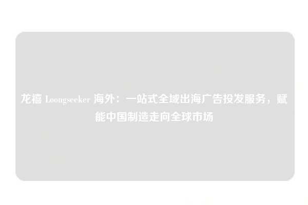 龙禧 Loongseeker 海外：一站式全域出海广告投发服务，赋能中国制造走向全球市场
