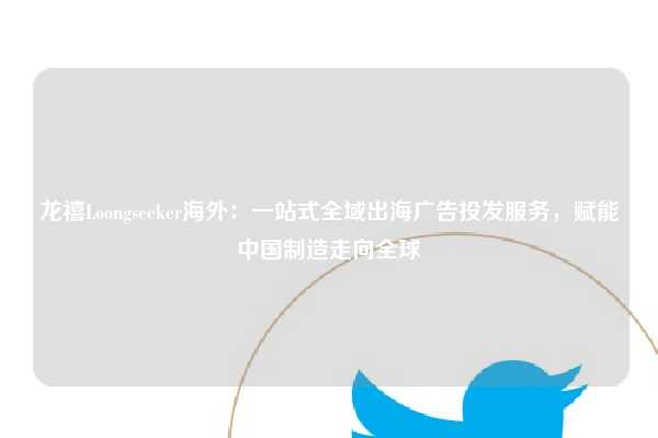 龙禧Loongseeker海外：一站式全域出海广告投发服务，赋能中国制造走向全球