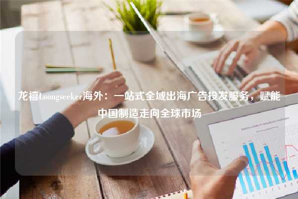 龙禧Loongseeker海外：一站式全域出海广告投发服务，赋能中国制造走向全球市场