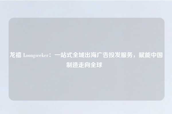 龙禧 Loongseeker：一站式全域出海广告投发服务，赋能中国制造走向全球  