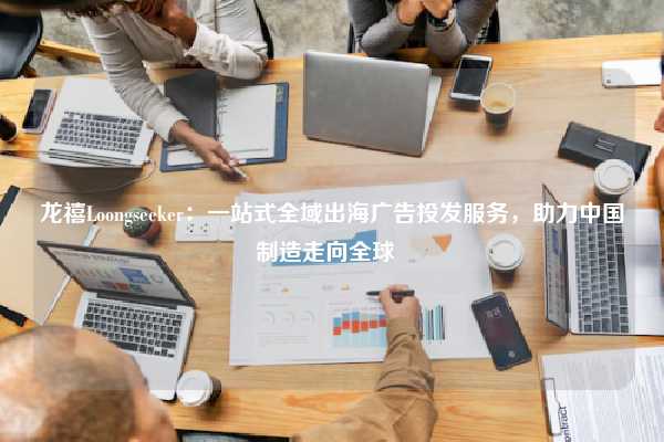 龙禧Loongseeker：一站式全域出海广告投发服务，助力中国制造走向全球  