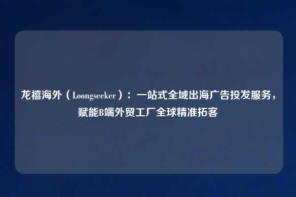龙禧海外（Loongseeker）：一站式全域出海广告投发服务，赋能B端外贸工厂全球精准拓客