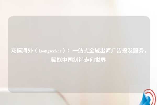 龙禧海外（Loongseeker）：一站式全域出海广告投发服务，赋能中国制造走向世界