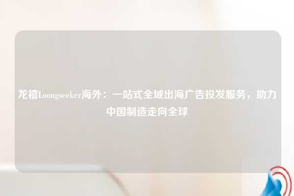 龙禧Loongseeker海外：一站式全域出海广告投发服务，助力中国制造走向全球