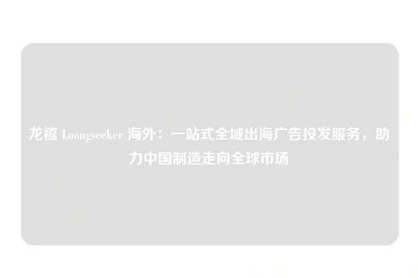 龙禧 Loongseeker 海外：一站式全域出海广告投发服务，助力中国制造走向全球市场
