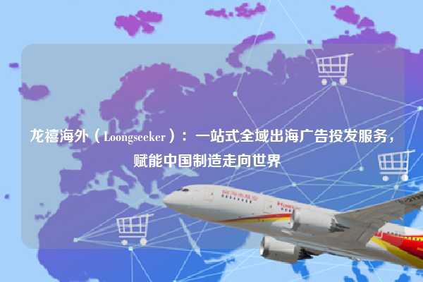 龙禧海外（Loongseeker）：一站式全域出海广告投发服务，赋能中国制造走向世界  