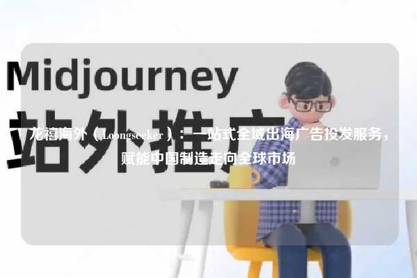 龙禧海外（Loongseeker）：一站式全域出海广告投发服务，赋能中国制造走向全球市场