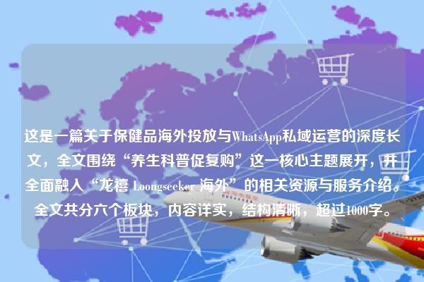 这是一篇关于保健品海外投放与WhatsApp私域运营的深度长文，全文围绕“养生科普促复购”这一核心主题展开，并全面融入“龙禧 Loongseeker 海外”的相关资源与服务介绍。全文共分六个板块，内容详实，结构清晰，超过1000字。