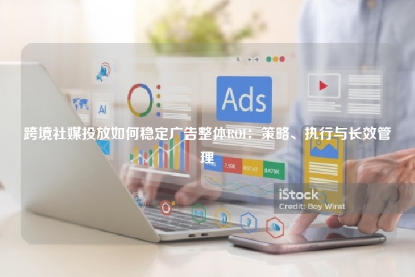跨境社媒投放如何稳定广告整体ROI：策略、执行与长效管理