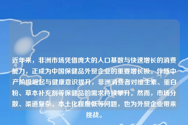 近年来，非洲市场凭借庞大的人口基数与快速增长的消费能力，正成为中国保健品外贸企业的重要增长极。伴随中产阶级崛起与健康意识提升，非洲消费者对维生素、蛋白粉、草本补充剂等保健品的需求持续攀升。然而，市场分散、渠道复杂、本土化程度低等问题，也为外贸企业带来挑战。