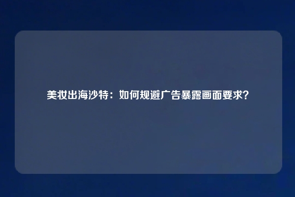 美妆出海沙特：如何规避广告暴露画面要求？