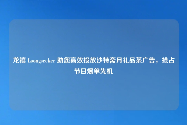 龙禧 Loongseeker 助您高效投放沙特斋月礼品茶广告，抢占节日爆单先机