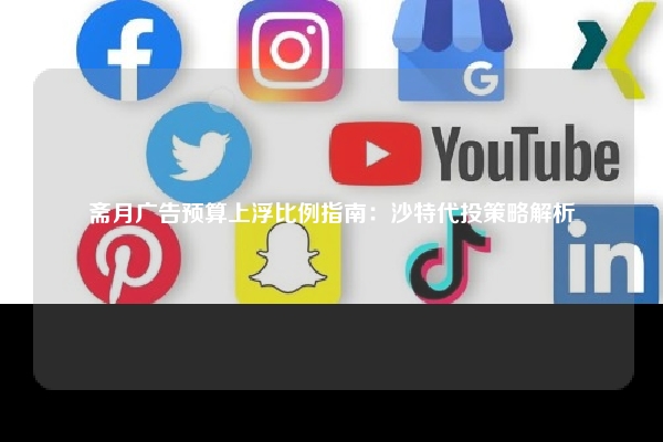斋月广告预算上浮比例指南：沙特代投策略解析