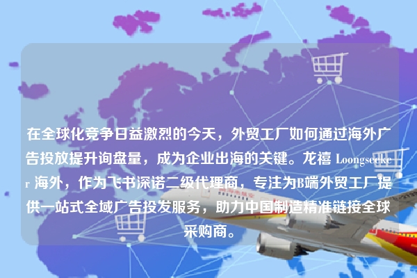 在全球化竞争日益激烈的今天，外贸工厂如何通过海外广告投放提升询盘量，成为企业出海的关键。龙禧 Loongseeker 海外，作为飞书深诺二级代理商，专注为B端外贸工厂提供一站式全域广告投发服务，助力中国制造精准链接全球采购商。