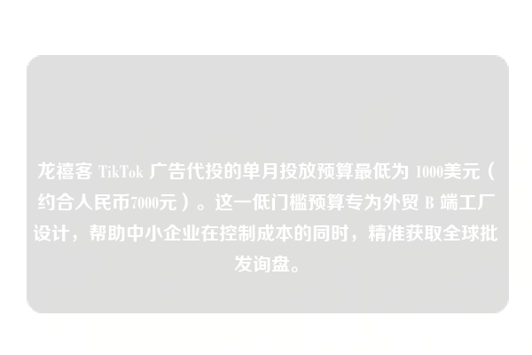 龙禧客 TikTok 广告代投的单月投放预算最低为 1000美元（约合人民币7000元）。这一低门槛预算专为外贸 B 端工厂设计，帮助中小企业在控制成本的同时，精准获取全球批发询盘。