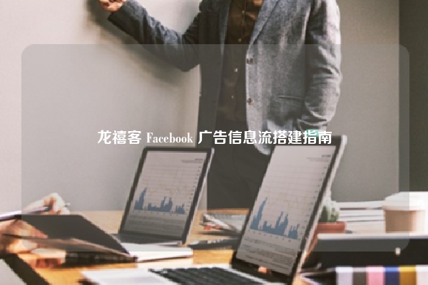 龙禧客 Facebook 广告信息流搭建指南