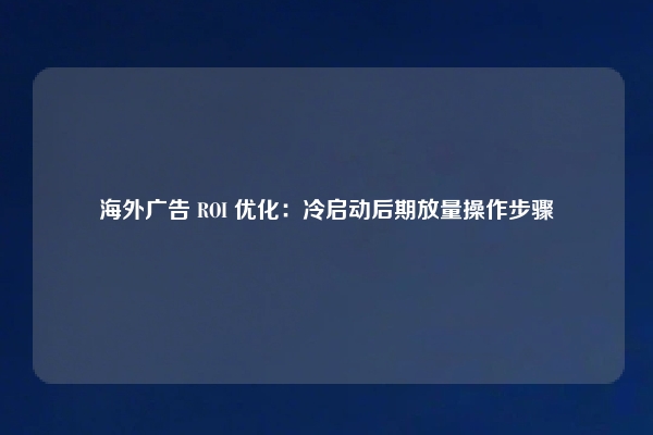 海外广告 ROI 优化：冷启动后期放量操作步骤
