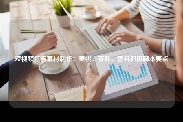短视频广告素材制作：美妆、茶叶、香料拍摄脚本要点