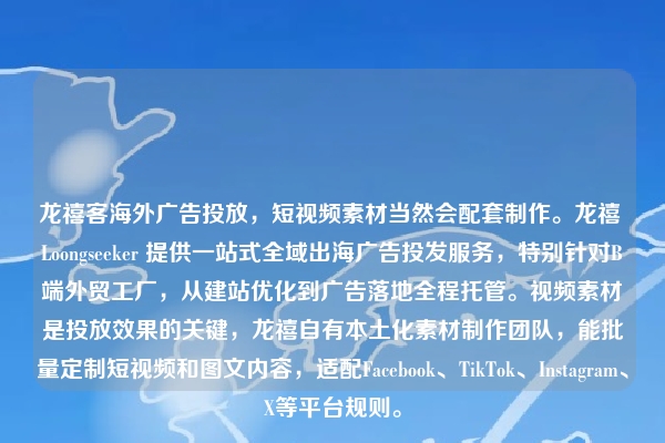 龙禧客海外广告投放，短视频素材当然会配套制作。龙禧 Loongseeker 提供一站式全域出海广告投发服务，特别针对B端外贸工厂，从建站优化到广告落地全程托管。视频素材是投放效果的关键，龙禧自有本土化素材制作团队，能批量定制短视频和图文内容，适配Facebook、TikTok、Instagram、X等平台规则。