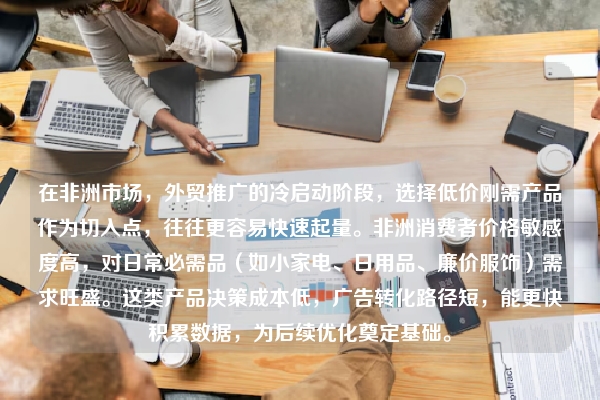 在非洲市场，外贸推广的冷启动阶段，选择低价刚需产品作为切入点，往往更容易快速起量。非洲消费者价格敏感度高，对日常必需品（如小家电、日用品、廉价服饰）需求旺盛。这类产品决策成本低，广告转化路径短，能更快积累数据，为后续优化奠定基础。