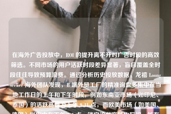 在海外广告投放中，ROI 的提升离不开对广告时段的高效筛选。不同市场的用户活跃时段差异显著，盲目覆盖全时段往往导致预算浪费。通过分析历史投放数据，龙禧 Loongseeker 海外团队发现，B 端外贸工厂的精准询盘多集中在当地工作日的上午和下午时段，例如东南亚市场（如印尼、泰国）的活跃高峰为上午 9-11 点，而欧美市场（如美国、德国）则集中在下午 2-5 点。锁定这些高转化区间，能有效过滤无效散户流量，将预算集中于采购商活跃的窗口。