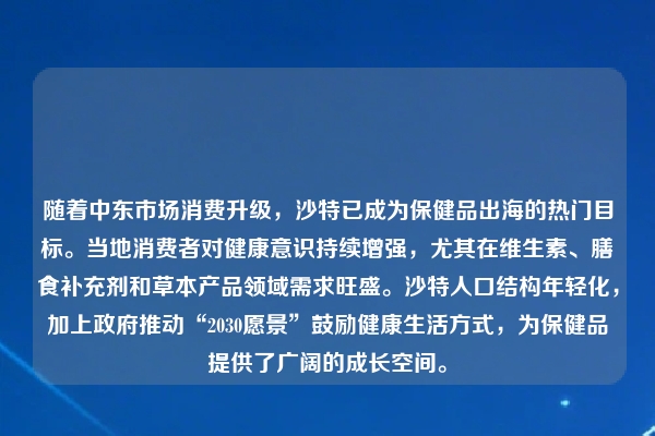 随着中东市场消费升级，沙特已成为保健品出海的热门目标。当地消费者对健康意识持续增强，尤其在维生素、膳食补充剂和草本产品领域需求旺盛。沙特人口结构年轻化，加上政府推动“2030愿景”鼓励健康生活方式，为保健品提供了广阔的成长空间。