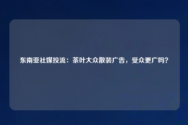 东南亚社媒投流：茶叶大众散装广告，受众更广吗？